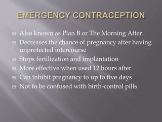  Also known as Plan B or The Morning After
 Decreases the chance of pregnancy after having
unprotected intercourse
 Stops fertilization and implantation
 More effective when used 12 hours after
 Can inhibit pregnancy to up to five days
 Not to be confused with birth-control pills
 