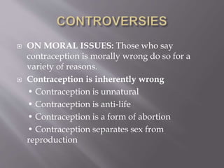  ON MORAL ISSUES: Those who say
contraception is morally wrong do so for a
variety of reasons.
 Contraception is inherently wrong
• Contraception is unnatural
• Contraception is anti-life
• Contraception is a form of abortion
• Contraception separates sex from
reproduction
 