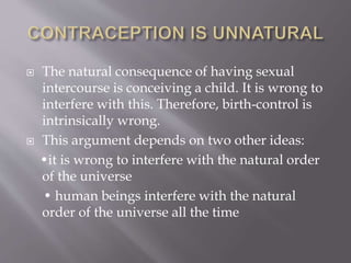  The natural consequence of having sexual
intercourse is conceiving a child. It is wrong to
interfere with this. Therefore, birth-control is
intrinsically wrong.
 This argument depends on two other ideas:
•it is wrong to interfere with the natural order
of the universe
• human beings interfere with the natural
order of the universe all the time
 