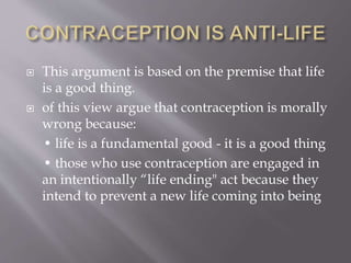  This argument is based on the premise that life
is a good thing.
 of this view argue that contraception is morally
wrong because:
• life is a fundamental good - it is a good thing
• those who use contraception are engaged in
an intentionally “life ending" act because they
intend to prevent a new life coming into being
 
