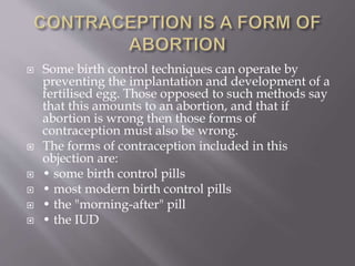  Some birth control techniques can operate by
preventing the implantation and development of a
fertilised egg. Those opposed to such methods say
that this amounts to an abortion, and that if
abortion is wrong then those forms of
contraception must also be wrong.
 The forms of contraception included in this
objection are:
 • some birth control pills
 • most modern birth control pills
 • the "morning-after" pill
 • the IUD
 