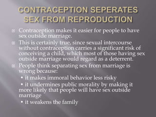  Contraception makes it easier for people to have
sex outside marriage.
 This is certainly true, since sexual intercourse
without contraception carries a significant risk of
conceiving a child, which most of those having sex
outside marriage would regard as a deterrent.
 People think separating sex from marriage is
wrong because:
• it makes immoral behavior less risky
• it undermines public morality by making it
more likely that people will have sex outside
marriage
• it weakens the family
 