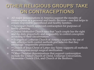  All major denominations in America support the morality of
contraception as a personal and family decision—one that helps to
ensure responsible parenthood and healthy families.
 • Episcopal Church approved contraception for purposes of
family planning.
 • United Methodist Church says that “each couple has the right
and the duty prayerfully and responsibly to control conception
according to their circumstances.”
 • Evangelical Lutheran Church of America supports the use of
safe, effective birth control methods and believes that they
encourage “responsible procreation.”
 • Church of Jesus Christ of Latter-day Saints supports all methods
of contraception except surgical sterilization
 **Other Christian denominations that support contraception
include the United Church of Christ, Unitarian Universalists,
Mennonite Church USA, and Church of the Brethren.
 