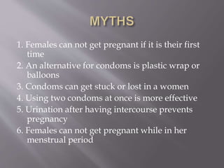 1. Females can not get pregnant if it is their first
time
2. An alternative for condoms is plastic wrap or
balloons
3. Condoms can get stuck or lost in a women
4. Using two condoms at once is more effective
5. Urination after having intercourse prevents
pregnancy
6. Females can not get pregnant while in her
menstrual period
 
