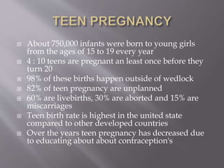  About 750,000 infants were born to young girls
from the ages of 15 to 19 every year
 4 : 10 teens are pregnant an least once before they
turn 20
 98% of these births happen outside of wedlock
 82% of teen pregnancy are unplanned
 60% are livebirths, 30% are aborted and 15% are
miscarriages
 Teen birth rate is highest in the united state
compared to other developed countries
 Over the years teen pregnancy has decreased due
to educating about about contraception's
 