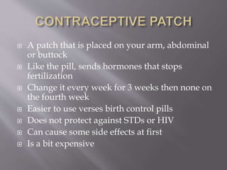  A patch that is placed on your arm, abdominal
or buttock
 Like the pill, sends hormones that stops
fertilization
 Change it every week for 3 weeks then none on
the fourth week
 Easier to use verses birth control pills
 Does not protect against STDs or HIV
 Can cause some side effects at first
 Is a bit expensive
 