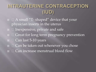 A small “T- shaped” device that your
physician inserts in the uterus
 Inexpensive, private and safe
 Great for long term pregnancy prevention
 Can last 5-10 years
 Can be taken out whenever you chose
 Can increase menstrual blood flow
 