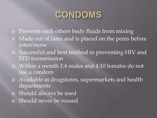  Prevents each others body fluids from mixing
 Made out of latex and is placed on the penis before
intercourse
 Successful and best method in preventing HIV and
STD transmission
 Within a month 1:4 males and 4:10 females do not
use a condom
 Available at drugstores, supermarkets and health
departments
 Should always be used
 Should never be reused
 