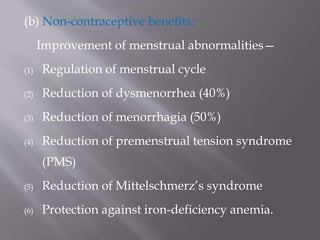 (b) Non-contraceptive benefits:
Improvement of menstrual abnormalities—
(1) Regulation of menstrual cycle
(2) Reduction of dysmenorrhea (40%)
(3) Reduction of menorrhagia (50%)
(4) Reduction of premenstrual tension syndrome
(PMS)
(5) Reduction of Mittelschmerz’s syndrome
(6) Protection against iron-deficiency anemia.
 
