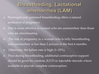  Prolonged and sustained breastfeeding offers a natural
protection of pregnancy.
 This is more effective in women who are amenorrheic than those
who are menstruating.
 The risk of pregnancy to a woman who is fully breastfeeding
and amenorrheic is less than 2 percent in the first 6 months.
 Otherwise, the failure rate is high (1–10%).
 Thus during breastfeeding, additional contraceptive support
should be given by condom, IUCD or injectable steroids where
available to provide complete contraception .
 