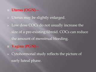  Uterus (OGN)—
 Uterus may be slightly enlarged.
 Low dose COCs do not usually increase the
size of a pre-existing fibroid. COCs can reduce
the amount of menstrual bleeding.
 Vagina (PGN)—
 Cytohormonal study reflects the picture of
early luteal phase.
 