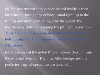 (4) The inserter with the device placed inside is then
introduced through the cervical canal right up to the
fundus and after positioning it by the guard, the
inserter is withdrawn keeping the plunger in position.
Thus, the device is not pushed out of the tube but
held in place by the plunger while the inserter is
withdrawn
(5) The excess of the nylon thread beyond 2–3 cm from
the external os is cut. Then the Allis forceps and the
posterior vaginal speculum are taken off.
 