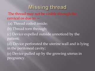The thread may not be visible through the
cervical os due to —
(a) Thread coiled inside;
(b) Thread torn through;
(c) Device expelled outside unnoticed by the
patient;
(d) Device perforated the uterine wall and is lying
in the peritoneal cavity;
(e) Device pulled up by the growing uterus in
pregnancy.
 