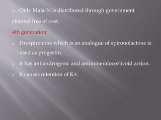  Only Mala-N is distributed through government
channel free of cost.
4th generation:
 Drospirenone which is an analogue of spironolactone is
used as progestin.
 It has antiandrogenic and antimineralocorticoid action.
 It causes retention of K+.
 