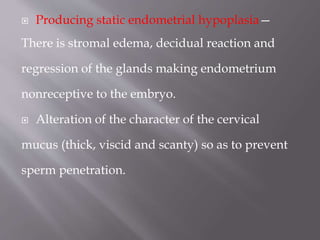  Producing static endometrial hypoplasia—
There is stromal edema, decidual reaction and
regression of the glands making endometrium
nonreceptive to the embryo.
 Alteration of the character of the cervical
mucus (thick, viscid and scanty) so as to prevent
sperm penetration.
 