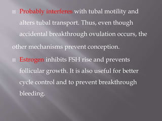  Probably interferes with tubal motility and
alters tubal transport. Thus, even though
accidental breakthrough ovulation occurs, the
other mechanisms prevent conception.
 Estrogen inhibits FSH rise and prevents
follicular growth. It is also useful for better
cycle control and to prevent breakthrough
bleeding.
 