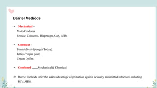 Barrier Methods
• Mechanical –
Male-Condoms
Female- Condoms, Diaphragm, Cap, IUDs
• Chemical –
Foam tablets-Sponge (Today)
Jellies-Volpar paste
Cream-Delfen
• Combined ........Mechanical & Chemical
 Barrier methods offer the added advantage of protection against sexually transmitted infections including
HIV/AIDS.
 