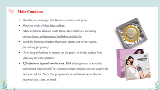 • Sheaths, or coverings, that fit over a man's erect penis.
• Most are made of thin latex rubber.
• Male condoms also are made from other materials, including
polyurethane, polyisoprene, lambskin, and nitrile.
• Work by forming a barrier that keeps sperm out of the vagina,
preventing pregnancy.
• Also keep infections in semen, on the penis, or in the vagina from
infecting the other partner.
• Effectiveness depends on the user: Risk of pregnancy or sexually
transmitted infection (STI) is greatest when condoms are not used with
every act of sex. Very few pregnancies or infections occur due to
incorrect use, slips, or break
Male Condoms
 