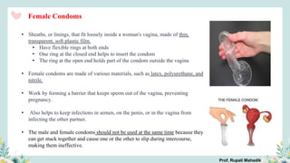 • Sheaths, or linings, that fit loosely inside a woman's vagina, made of thin,
transparent, soft plastic film.
• Have flexible rings at both ends
• One ring at the closed end helps to insert the condom
• The ring at the open end holds part of the condom outside the vagina
• Female condoms are made of various materials, such as latex, polyurethane, and
nitrile.
• Work by forming a barrier that keeps sperm out of the vagina, preventing
pregnancy.
• Also helps to keep infections in semen, on the penis, or in the vagina from
infecting the other partner.
• The male and female condoms should not be used at the same time because they
can get stuck together and cause one or the other to slip during intercourse,
making them ineffective.
Female Condoms
Prof. Rupali Mahadik
 