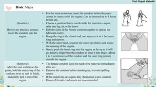 Basic Steps
(Insertion)
Before any physical contact,
insert the condom into the
vagina
• For the most protection, insert the condom before the penis
comes in contact with the vagina. Can be inserted up to 8 hours
before sex.
• Choose a position that is comfortable for insertion—squat,
raise one leg, sit, or lie down.
• Rub the sides of the female condom together to spread the
lubricant evenly.
• Grasp the ring at the closed end, and squeeze it so it becomes
long and narrow.
• With the other hand, separate the outer lips (labia) and locate
the opening of the vagina.
• Gently push the inner ring into the vagina as far up as it will
go. Insert a finger into the condom to push it into place. About
2 to 3 centimeters of the condom and the outer ring remain
outside the vagina.
(Removal)
After the man withdraws his
penis, hold the outer ring of the
condom, twist to seal in fluids,
and gently pull it out of the
vagina
• The female condom does not need to be removed immediately
after sex.
• Remove the condom before standing up, to avoid spilling
semen.
• If the couple has sex again, they should use a new condom.
• Reuse of female condoms is not recommended
Prof. Rupali Mahadik
 