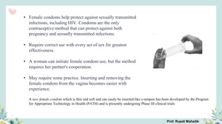 • Female condoms help protect against sexually transmitted
infections, including HIV. Condoms are the only
contraceptive method that can protect against both
pregnancy and sexually transmitted infections.
• Require correct use with every act of sex for greatest
effectiveness.
• A woman can initiate female condom use, but the method
requires her partner's cooperation.
• May require some practice. Inserting and removing the
female condom from the vagina becomes easier with
experience.
A new female condom which is thin and soft and can easily be inserted like a tampon has been developed by the Program
for Appropriate Technology in Health (PATH) and is presently undergoing Phase III clinical trials
Prof. Rupali Mahadik
 