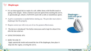 Diaphragm
 It is an intravaginal device made of a soft, rubber dome with flexible metal or
spring at the margin. forms a barrier to prevent sperm from reaching the cervix.
A spermicidal gel, which is ALWAYS used with it, kills or immobilizes sperm.
 A pelvic examination is needed before starting use. The provider must select a
diaphragm that fits properly.
 Require correct use with every act of sex for greatest effectiveness.
 The device is introduced 3 hrs before intercourse and is kept for atleast 6 hrs
after the last coital act.
 EFFECTIVENESS: 85%
 HOW TO USE IT:
Apply spermicide inside and around the rim of the diaphragm, then place it
deep into the vagina, covering the cervix.
Prof. Rupali Mahadik
 