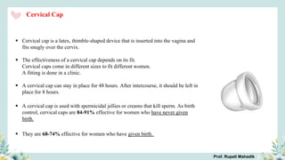 Cervical Cap
 Cervical cap is a latex, thimble-shaped device that is inserted into the vagina and
fits snugly over the cervix.
 The effectiveness of a cervical cap depends on its fit.
Cervical caps come in different sizes to fit different women.
A fitting is done in a clinic.
 A cervical cap can stay in place for 48 hours. After intercourse, it should be left in
place for 8 hours.
 A cervical cap is used with spermicidal jellies or creams that kill sperm. As birth
control, cervical caps are 84-91% effective for women who have never given
birth.
 They are 68-74% effective for women who have given birth.
Prof. Rupali Mahadik
 