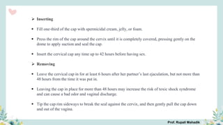  Inserting
 Fill one-third of the cap with spermicidal cream, jelly, or foam.
 Press the rim of the cap around the cervix until it is completely covered, pressing gently on the
dome to apply suction and seal the cap.
 Insert the cervical cap any time up to 42 hours before having sex.
 Removing
 Leave the cervical cap in for at least 6 hours after her partner’s last ejaculation, but not more than
48 hours from the time it was put in.
 Leaving the cap in place for more than 48 hours may increase the risk of toxic shock syndrome
and can cause a bad odor and vaginal discharge.
 Tip the cap rim sideways to break the seal against the cervix, and then gently pull the cap down
and out of the vagina.
Prof. Rupali Mahadik
 