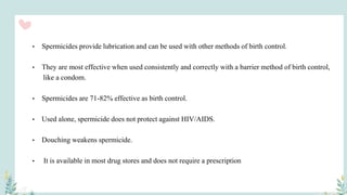 • Spermicides provide lubrication and can be used with other methods of birth control.
• They are most effective when used consistently and correctly with a barrier method of birth control,
like a condom.
• Spermicides are 71-82% effective as birth control.
• Used alone, spermicide does not protect against HIV/AIDS.
• Douching weakens spermicide.
• It is available in most drug stores and does not require a prescription
 