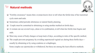 Natural methods
 "Fertility awareness" means that a woman knows how to tell when the fertile time of her menstrual
cycle starts and ends.
 Sometimes called periodic abstinence or natural family planning.
 Couple must be committed to abstaining or using another method on fertile days.
 A woman can use several ways, alone or in combination, to tell when her fertile time begins and
ends.
 Must stay aware of body changes or keep track of days, according to rules of the specific method.
 The couple prevents pregnancy by avoiding unprotected vaginal sex during these fertile days—
usually by abstaining or by using condoms or a diaphragm.
Some couples use spermicides or withdrawal, but these are among the least effective methods.
 