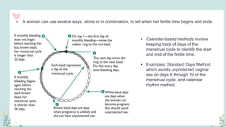 • A woman can use several ways, alone or in combination, to tell when her fertile time begins and ends.
• Calendar-based methods involve
keeping track of days of the
menstrual cycle to identify the start
and end of the fertile time.
• Examples: Standard Days Method
which avoids unprotected vaginal
sex on days 8 through 19 of the
menstrual cycle, and calendar
rhythm method.
 