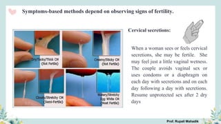 Cervical secretions:
When a woman sees or feels cervical
secretions, she may be fertile. She
may feel just a little vaginal wetness.
The couple avoids vaginal sex or
uses condoms or a diaphragm on
each day with secretions and on each
day following a day with secretions.
Resume unprotected sex after 2 dry
days
Symptoms-based methods depend on observing signs of fertility.
Prof. Rupali Mahadik
 