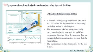 Symptoms-based methods depend on observing signs of fertility.
 Basal body temperature (BBT):
• A woman’s resting body temperature BBT falls
at 0.5⁰F before the day of ovulation and during
ovulation, it rises to a full degree .
• The woman must take her temperature early
every morning before any activity, and if she
notices that there is a slight decrease and then an
increase in her temperature, this is a sign that she
has ovulated.
• The woman must abstain from coitus for the next
3 days.
Prof. Rupali Mahadik
 