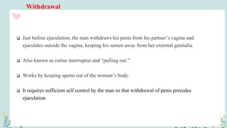 Withdrawal
 Just before ejaculation, the man withdraws his penis from his partner’s vagina and
ejaculates outside the vagina, keeping his semen away from her external genitalia.
 Also known as coitus interruptus and “pulling out.”
 Works by keeping sperm out of the woman’s body.
 It requires sufficient self control by the man so that withdrawal of penis precedes
ejaculation
 