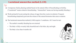 Lactational amenorrhea method (LAM)
 A temporary family planning method based on the natural effect of breastfeeding on fertility.
(“Lactational” means related to breastfeeding. “Amenorrhea” means not having monthly bleeding.)
 Works primarily by preventing the release of eggs from the ovaries (ovulation). Frequent
breastfeeding temporarily prevents the release of the natural hormones that cause ovulation.
 The lactational amenorrhea method (LAM) requires 3 conditions. All 3 must be met:
• The mother's monthly bleeding has not returned
• The baby is fully or nearly fully breastfed and is fed often, day and night
• The baby is less than 6 months old
 