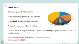 Basic Facts
• 2nd most populous & 7th in land area
• 17.5 % of world’s population & 2.4% land area.
• Every SIXTH MAN in the world is an Indian.
• A citizen is born at every 1.2 sec in this land.
• Our POPULATION is equivalent to USA,USSR,& INDONESIA put together and one AUSTRALIA is
added every year.
• India’s population as per 2011 census is 121 Crore (1.21 billion)
2021 its 1,391.99 BILLION
 