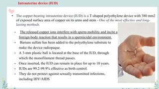 Intrauterine device (IUD)
• The released copper ions interfere with sperm mobility and incite a
foreign-body reaction that results in a spermicidal environment.
• Barium sulfate has been added to the polyethylene substrate to
make the device radiopaque.
• A 3-mm plastic ball is located at the base of the IUD, through
which the monofilament thread passes.
• Once inserted, the IUD can remain in place for up to 10 years.
• IUDs are 99.2-99.9% effective as birth control.
• They do not protect against sexually transmitted infections,
including HIV/AIDS
• The copper-bearing intrauterine device (IUD) is a T-shaped polyethylene device with 380 mm2
of exposed surface area of copper on its arms and stem - One of the most effective and long-
lasting methods.
 