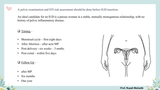 A pelvic examination and STI risk assessment should be done before IUD insertion.
An ideal candidate for an IUD is a parous woman in a stable, mutually monogamous relationship, with no
history of pelvic inflammatory disease.
 Timing –
• Menstrual cycle – first eight days
• After Abortion – after next MP
• Post delivery - six weeks – 3 mnths.
• Post coital – within five days
 Follow Up –
• after MP
• Six months
• One year
Prof. Rupali Mahadik
 