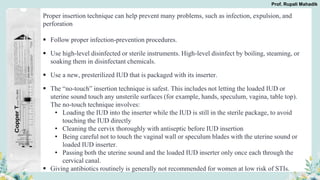 Proper insertion technique can help prevent many problems, such as infection, expulsion, and
perforation
 Follow proper infection-prevention procedures.
 Use high-level disinfected or sterile instruments. High-level disinfect by boiling, steaming, or
soaking them in disinfectant chemicals.
 Use a new, presterilized IUD that is packaged with its inserter.
 The “no-touch” insertion technique is safest. This includes not letting the loaded IUD or
uterine sound touch any unsterile surfaces (for example, hands, speculum, vagina, table top).
The no-touch technique involves:
• Loading the IUD into the inserter while the IUD is still in the sterile package, to avoid
touching the IUD directly
• Cleaning the cervix thoroughly with antiseptic before IUD insertion
• Being careful not to touch the vaginal wall or speculum blades with the uterine sound or
loaded IUD inserter.
• Passing both the uterine sound and the loaded IUD inserter only once each through the
cervical canal.
 Giving antibiotics routinely is generally not recommended for women at low risk of STIs.
Prof. Rupali Mahadik
 