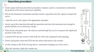 Insertion procedure
• Under proper infection-prevention procedures conducts a pelvic examination to determine
the position of the uterus and assess eligibility
• first do the bimanual examination and then inserts a speculum into the vagina to inspect the
cervix.
• clean the cervix and vagina with appropriate antiseptic.
• slowly insert the tenaculum through the speculum and close the tenaculum just enough to
gently hold the cervix and uterus steady.
• Then slowly and gently pass the uterine sound through the cervix to measure the depth and
position of the uterus.
• Load the IUD into the inserter while both are still in the unopened sterile package.
• Slowly and gently inserts the IUD into the uterus and removes the inserter.
• cut the strings on the IUD, leaving about 3 centimeters hanging out of the cervix.
• After the insertion, make the woman rest.
Prof. Rupali Mahadik
 