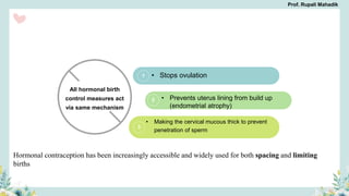 2
3
1 • Stops ovulation
• Prevents uterus lining from build up
(endometrial atrophy)
• Making the cervical mucous thick to prevent
penetration of sperm
All hormonal birth
control measures act
via same mechanism
Hormonal contraception has been increasingly accessible and widely used for both spacing and limiting
births
Prof. Rupali Mahadik
 