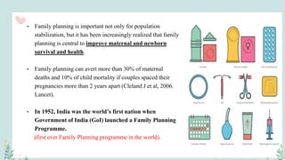 • Family planning is important not only for population
stabilization, but it has been increasingly realized that family
planning is central to improve maternal and newborn
survival and health.
• Family planning can avert more than 30% of maternal
deaths and 10% of child mortality if couples spaced their
pregnancies more than 2 years apart (Cleland J et al, 2006.
Lancet).
• In 1952, India was the world’s first nation when
Government of India (GoI) launched a Family Planning
Programme.
(first ever Family Planning programme in the world).
 