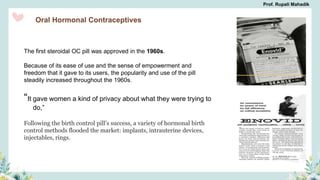 Oral Hormonal Contraceptives
The first steroidal OC pill was approved in the 1960s.
Because of its ease of use and the sense of empowerment and
freedom that it gave to its users, the popularity and use of the pill
steadily increased throughout the 1960s.
“It gave women a kind of privacy about what they were trying to
do,”
Following the birth control pill’s success, a variety of hormonal birth
control methods flooded the market: implants, intrauterine devices,
injectables, rings.
Prof. Rupali Mahadik
 