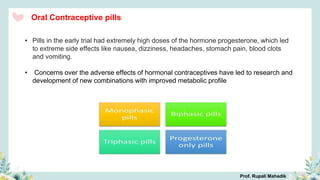 Oral Contraceptive pills
• Pills in the early trial had extremely high doses of the hormone progesterone, which led
to extreme side effects like nausea, dizziness, headaches, stomach pain, blood clots
and vomiting.
• Concerns over the adverse effects of hormonal contraceptives have led to research and
development of new combinations with improved metabolic profile
Prof. Rupali Mahadik
 