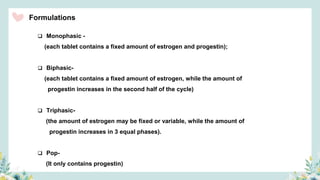 Formulations
 Monophasic -
(each tablet contains a fixed amount of estrogen and progestin);
 Biphasic-
(each tablet contains a fixed amount of estrogen, while the amount of
progestin increases in the second half of the cycle)
 Triphasic-
(the amount of estrogen may be fixed or variable, while the amount of
progestin increases in 3 equal phases).
 Pop-
(It only contains progestin)
 