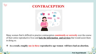 Prof. Rupali Mahadik
Many women find it difficult to practice contraception consistently or correctly over the course
of their entire reproductive lives and lack the information and services that would assist them
in doing so.
 As a result, roughly one in three reproductive age women will have had an abortion.
CONTRACEPTION
 