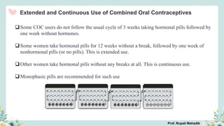 Extended and Continuous Use of Combined Oral Contraceptives
Some COC users do not follow the usual cycle of 3 weeks taking hormonal pills followed by
one week without hormones.
Some women take hormonal pills for 12 weeks without a break, followed by one week of
nonhormonal pills (or no pills). This is extended use.
Other women take hormonal pills without any breaks at all. This is continuous use.
Monophasic pills are recommended for such use
Prof. Rupali Mahadik
 