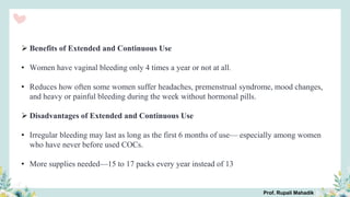  Benefits of Extended and Continuous Use
• Women have vaginal bleeding only 4 times a year or not at all.
• Reduces how often some women suffer headaches, premenstrual syndrome, mood changes,
and heavy or painful bleeding during the week without hormonal pills.
 Disadvantages of Extended and Continuous Use
• Irregular bleeding may last as long as the first 6 months of use— especially among women
who have never before used COCs.
• More supplies needed—15 to 17 packs every year instead of 13
Prof. Rupali Mahadik
 