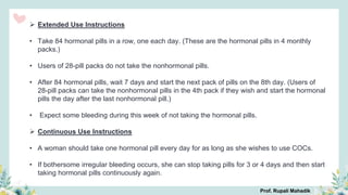  Extended Use Instructions
• Take 84 hormonal pills in a row, one each day. (These are the hormonal pills in 4 monthly
packs.)
• Users of 28-pill packs do not take the nonhormonal pills.
• After 84 hormonal pills, wait 7 days and start the next pack of pills on the 8th day. (Users of
28-pill packs can take the nonhormonal pills in the 4th pack if they wish and start the hormonal
pills the day after the last nonhormonal pill.)
• Expect some bleeding during this week of not taking the hormonal pills.
 Continuous Use Instructions
• A woman should take one hormonal pill every day for as long as she wishes to use COCs.
• If bothersome irregular bleeding occurs, she can stop taking pills for 3 or 4 days and then start
taking hormonal pills continuously again.
Prof. Rupali Mahadik
 