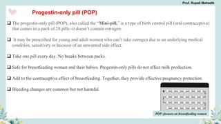 Progestin-only pill (POP)
 The progestin-only pill (POP), also called the “Mini-pill,” is a type of birth control pill (oral contraceptive)
that comes in a pack of 28 pills -it doesn’t contain estrogen.
 It may be prescribed for young and adult women who can’t take estrogen due to an underlying medical
condition, sensitivity or because of an unwanted side effect.
 Take one pill every day. No breaks between packs.
 Safe for breastfeeding women and their babies. Progestin-only pills do not affect milk production.
 Add to the contraceptive effect of breastfeeding. Together, they provide effective pregnancy protection.
 Bleeding changes are common but not harmful.
POP -focuses on breastfeeding women
Prof. Rupali Mahadik
 
